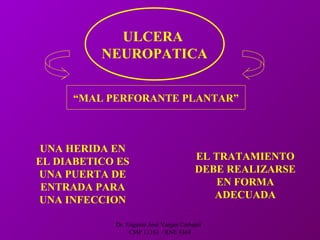 Dr. Eugenio José Vargas Carbajal
CMP 11161 - RNE 4368
ULCERA
NEUROPATICA
“MAL PERFORANTE PLANTAR”
UNA HERIDA EN
EL DIABETICO ES
UNA PUERTA DE
ENTRADA PARA
UNA INFECCION
EL TRATAMIENTO
DEBE REALIZARSE
EN FORMA
ADECUADA
 