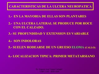 Dr. Eugenio José Vargas Carbajal
CMP 11161 - RNE 4368
CARACTERISTICAS DE LA ULCERA NEUROPATICA
1.- EN LA MAYORIA DE ELLAS SON PLANTARES
2.- UNA ULCERA LATERAL SE PRODUCE POR ROCE
CON EL CALZADO.
3.- SU PROFUNDIDAD Y EXTENSION ES VARIABLE
4.- SON INDOLORAS
5.- SUELEN RODEARSE DE UN GRUESO ELOMA (CALLO)
6.- LOCALIZACION TIPICA: PRIMER METATARSIANO
 