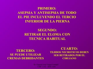 Dr. Eugenio José Vargas Carbajal
CMP 11161 - RNE 4368
PRIMERO:
ASEPSIA Y ANTISEPSIA DE TODO
EL PIE INCLUYENDO EL TERCIO
INFERIOR DE LA PIERNA
SEGUNDO:
RETIRAR EL ELOMA CON
TECNICA HABITUAL
TERCERO:
SE PUEDE UTILIZAR
CREMAS DEBRIDANTES
CUARTO:
TEJIDOS NECROTICOS DEBEN
SER RETIRADOS POR EL
CIRUJANO
 