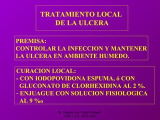 Dr. Eugenio José Vargas Carbajal
CMP 11161 - RNE 4368
TRATAMIENTO LOCAL
DE LA ULCERA
PREMISA:
CONTROLAR LA INFECCION Y MANTENER
LA ULCERA EN AMBIENTE HUMEDO.
CURACION LOCAL:
- CON IODOPOVIDONA ESPUMA, ó CON
GLUCONATO DE CLORHEXIDINA AL 2 %.
- ENJUAGUE CON SOLUCION FISIOLOGICA
AL 9 %o
 