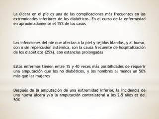 La úlcera en el pie es una de las complicaciones más frecuentes en las
extremidades inferiores de los diabéticos. En el curso de la enfermedad
en aproximadamente el 15% de los casos
Las infecciones del pie que afectan a la piel y tejidos blandos, y al hueso,
con o sin repercusión sistémica, son la causa frecuente de hospitalización
de los diabéticos (25%), con estancias prolongadas
Estos enfermos tienen entre 15 y 40 veces más posibilidades de requerir
una amputación que los no diabéticos, y los hombres al menos un 50%
más que las mujeres
Después de la amputación de una extremidad inferior, la incidencia de
una nueva úlcera y/o la amputación contralateral a los 2-5 años es del
50%
 