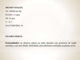 SIGNOS VITALES:
TA: 140/80 mm Hg
PULSO: 112 ppm
FR: 22 rpm
T : 38°C
GLUCOMETRIA: 81
EXAMEN FISICO:
Extremidades: se observa ulcera en talón derecho con presencia de tejido
necrótico, con olor fétido. Debridado, procedimiento realizado en primer nivel
 