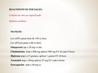 DIAGNÓSTICOS INICIALES:
Celulitis de sitio no especificado
Diabetes mellitus
MANEJO:
Lev d10% pasar bolo de 150 cc hora
Lev d5%ssn pasar a 60 cc hora
Omeprazol cap x 20 mg vo dia
Clindamicina amp x 600 mg aplicar 900 mg EV dl cada 8 horas
Dipirona amp x 2.5 gramos, aplicar 1 gramo EV dl hora
Tramadol amp x 50mg aplicar 25 mg EV cada 6 horas
Enoxaparina amp x 40 mg sc
 