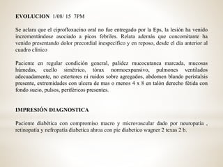 EVOLUCION 1/08/ 15 7PM
Se aclara que el ciprofloxacino oral no fue entregado por la Eps, la lesión ha venido
incrementándose asociado a picos febriles. Relata además que concomitante ha
venido presentando dolor precordial inespecífico y en reposo, desde el día anterior al
cuadro clínico
Paciente en regular condición general, palidez mucocutanea marcada, mucosas
húmedas, cuello simétrico, tórax normoexpansivo, pulmones ventilados
adecuadamente, no estertores ni ruidos sobre agregados, abdomen blando perístalsis
presente, extremidades con ulcera de mas o menos 4 x 8 en talón derecho fétida con
fondo sucio, pulsos, periféricos presentes.
IMPRESIÓN DIAGNOSTICA
Paciente diabética con compromiso macro y microvascular dado por neuropatia ,
retinopatía y nefropatía diabetica ahroa con pie diabetico wagner 2 texas 2 b.
 