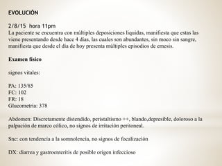 EVOLUCIÓN
2/8/15 hora 11pm
La paciente se encuentra con múltiples deposiciones liquidas, manifiesta que estas las
viene presentando desde hace 4 días, las cuales son abundantes, sin moco sin sangre,
manifiesta que desde el día de hoy presenta múltiples episodios de emesis.
Examen físico
signos vitales:
PA: 135/85
FC: 102
FR: 18
Glucometria: 378
Abdomen: Discretamente distendido, peristaltismo ++, blando,depresible, doloroso a la
palpación de marco cólico, no signos de irritación peritoneal.
Snc: con tendencia a la somnolencia, no signos de focalización
DX: diarrea y gastroenteritis de posible origen infeccioso
 