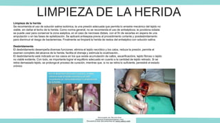 LIMPIEZA DE LA HERIDA
Limpieza de la herida
Se recomienda el uso de solución salina isotónica, la una presión adecuada que permita lo arrastre mecánico del tejido no
viable, sin dañar el lecho de la herida. Como norma general, no se recomienda el uso de antisépticos; la povidona iodada
se puede usar para conservar la zona aséptica, en el caso de necroses distais, con el fin de secarlas en espera de una
amputación o en las fases de epitelización. Se aplicará antisepsia previa al procedimiento cortante y posdesbridamento
para disminuir el riesgo de bacteriemias. Finalmente se limpiará la herida de restos del antiséptico con solución salina.
Desbridamento
El desbridamento desempeña diversas funciones: elimina el tejido necrótico y los calos, reduce la presión, permite el
examen completo del alcance de la herida, facilita el drenaje y estimula la cicatrización..
El desbridamento está indicado en los casos en los que existe acumulación de callos, escarificacións, tejido fibroso o tejido
no viable evidente. Con todo, es importante lograr el equilibrio adecuado en cuanto a la cantidad de tejido retirado. Si se
retira demasiado tejido, se prolonga el proceso de curación, mientras que, si no se retira lo suficiente, persistirá el estado
crónico
Descargado por Marcela Diaz
(jennymarceladiazdiaz@gmail.com)
Encuentra más documentos en www.udocz.com
 