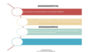 No es más que una arteriosclerosis en pacientes diabéticos
MACROANGIOPATIAS
Descargado por Marcela Diaz
(jennymarceladiazdiaz@gmail.com)
Encuentra más documentos en www.udocz.com
Aparece a una edad más temprana, con similar incidencia en ambos sexos y
con diferente localización de las lesiones, pues suele ser multisegmentaria,
bilateral y distal
MICROANGIOPATIAS
No hay disminución de la luz, pero sí un engrosamiento de la membrana
basal capilar secundario a hiperglucemia
 