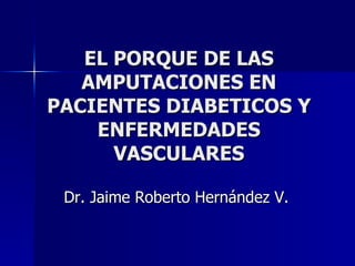 EL PORQUE DE LAS AMPUTACIONES EN PACIENTES DIABETICOS Y ENFERMEDADES VASCULARES Dr. Jaime Roberto Hernández V. 