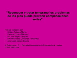 “ Reconocer y tratar temprano los problemas de los pies puede prevenir complicaciones serias”. Trabajo realizado por: Miriam Guijarro Martin. Paloma Librero Márquez. Mª José Buján Vázquez. Mª Inmaculada González Fernández Ana Luisa Martak García 3º Enfermería . T1.  Escuela Universitaria de Enfermería de Huelva. Curso 2008/2009 