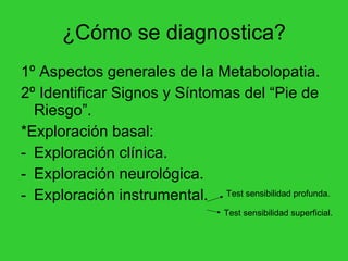 ¿Cómo se diagnostica? 1º Aspectos generales de la Metabolopatia. 2º Identificar Signos y Síntomas del “Pie de Riesgo”. *Exploración basal: Exploración clínica. Exploración neurológica.  Exploración instrumental.  Test sensibilidad profunda. Test sensibilidad superficial. 