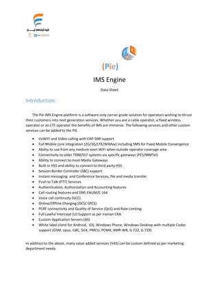 (Pie)
IMS Engine
Data Sheet
Introduction:
The Pie IMS Engine platform is a software only carrier grade solution for operators wishing to thrust
their customers into next generation services. Whether you are a cable operator, a fixed wireless
operator or an LTE operator the benefits of IMS are immense. The following services and other custom
services can be added to the PIE.
 VoWiFi and Video calling with EAP-SIM support
 Full Mobile core integration (2G/3G/LTE/WiMax) including SMS for Fixed Mobile Convergence
 Ability to use from any medium even WiFi when outside operator coverage area
 Connectivity to older TDM/SS7 systems via specific gateways (PES/MMTel)
 Ability to connect to most Media Gateways
 Built-in HSS and ability to connect to third party HSS
 Session Border Controller (SBC) support
 Instant messaging and Conference Services, file and media transfer
 Push to Talk (PTT) Services
 Authentication, Authorization and Accounting features
 Call routing features and DNS ENUM/E.164
 Voice call continuity (VCC)
 Online/Offline Charging (OCS/ OfCS)
 PCRF connectivity and Quality of Service (QoS) and Rate Limiting
 Full Lawful Intercept (LI) Support as per Iranian CRA
 Custom Application Servers (AS)
 White label client for Android, iOS, Windows Phone, Windows Desktop with multiple Codec
support (GSM, opus, iLBC, SILK, PMCU, PCMA, AMR-WB, G.722, G.729)
In addition to the above, many value added services (VAS) can be custom defined as per marketing
department needs.
 