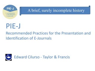 A brief, surely incomplete history

PIE-J
Recommended Practices for the Presentation and
Identification of E-Journals

Edward Cilurso - Taylor & Francis

 