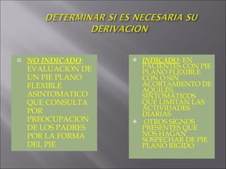 NO INDICADO : EVALUACION DE UN PIE PLANO FLEXIBLE ASINTOMATICO QUE CONSULTA POR PREOCUPACION DE LOS PADRES POR LA FORMA DEL PIE INDICADO : EN PACIENTES CON PIE PLANO FLEXIBLE CON O SIN ACORTAMIENTO DE AQUILES, SINTOMATICOS QUE LIMITAN LAS ACTIVIDADES DIARIAS OTROS SIGNOS PRESENTES QUE NOS HAGAN SOSPECHAR DE PIE PLANO RIGIDO