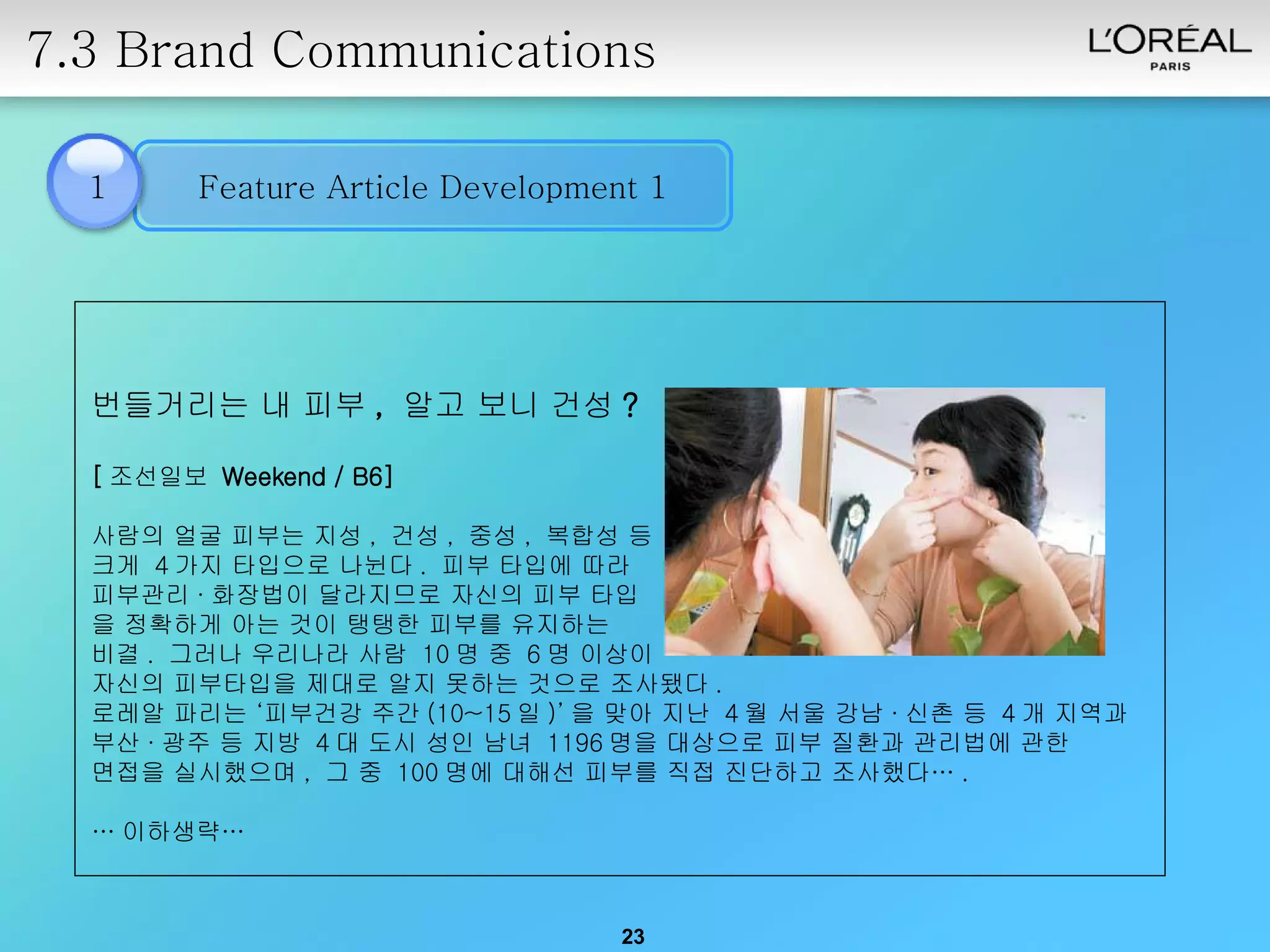 7.3 Brand Communications 1 번들거리는 내 피부 ,  알고 보니 건성 ? [ 조선일보  Weekend / B6]   사람의 얼굴 피부는 지성 ,  건성 ,  중성 ,  복합성 등  크게  4 가지 타입으로 나뉜다 .  피부 타입에 따라  피부관리 · 화장법이 달라지므로 자신의 피부 타입 을 정확하게 아는 것이 탱탱한 피부를 유지하는  비결 .  그러나 우리나라 사람  10 명 중  6 명 이상이  자신의 피부타입을 제대로 알지 못하는 것으로 조사됐다 .  로레알 파리는 ‘피부건강 주간 (10~15 일 )’ 을 맞아 지난  4 월 서울 강남 · 신촌 등  4 개 지역과  부산 · 광주 등 지방  4 대 도시 성인 남녀  1196 명을 대상으로 피부 질환과 관리법에 관한  면접을 실시했으며 ,  그 중  100 명에 대해선 피부를 직접 진단하고 조사했다… .  … 이하생략… Feature Article Development 1 
