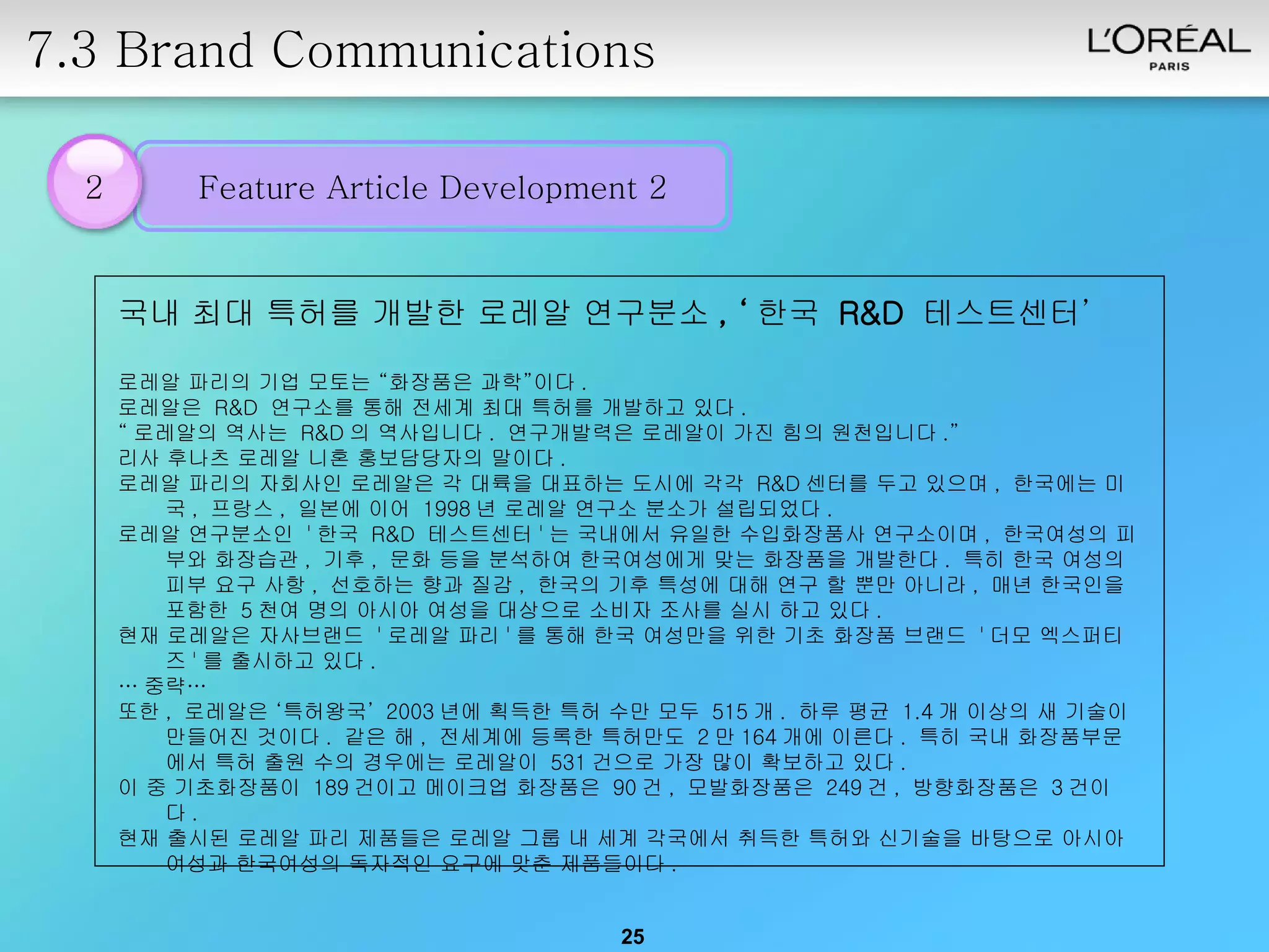 7.3 Brand Communications 2 국내 최대 특허를 개발한 로레알 연구분소 , ‘ 한국  R&D  테스트센터’ 로레알 파리의 기업 모토는 “화장품은 과학”이다 .  로레알은  R&D  연구소를 통해 전세계 최대 특허를 개발하고 있다 .  “ 로레알의 역사는  R&D 의 역사입니다 .  연구개발력은 로레알이 가진 힘의 원천입니다 .”  리사 후나츠 로레알 니혼 홍보담당자의 말이다 .  로레알 파리의 자회사인 로레알은 각 대륙을 대표하는 도시에 각각  R&D 센터를 두고 있으며 ,  한국에는 미국 ,  프랑스 ,  일본에 이어  1998 년 로레알 연구소 분소가 설립되었다 .  로레알 연구분소인  ' 한국  R&D  테스트센터 ' 는 국내에서 유일한 수입화장품사 연구소이며 ,  한국여성의 피부와 화장습관 ,  기후 ,  문화 등을 분석하여 한국여성에게 맞는 화장품을 개발한다 .  특히 한국 여성의 피부 요구 사항 ,  선호하는 향과 질감 ,  한국의 기후 특성에 대해 연구 할 뿐만 아니라 ,  매년 한국인을 포함한  5 천여 명의 아시아 여성을 대상으로 소비자 조사를 실시 하고 있다 .  현재 로레알은 자사브랜드  ' 로레알 파리 ' 를 통해 한국 여성만을 위한 기초 화장품 브랜드  ' 더모 엑스퍼티즈 ' 를 출시하고 있다 .  … 중략… 또한 ,  로레알은 ‘특허왕국’  2003 년에 획득한 특허 수만 모두  515 개 .  하루 평균  1.4 개 이상의 새 기술이 만들어진 것이다 .  같은 해 ,  전세계에 등록한 특허만도  2 만 164 개에 이른다 .  특히 국내 화장품부문에서 특허 출원 수의 경우에는 로레알이  531 건으로 가장 많이 확보하고 있다 .  이 중 기초화장품이  189 건이고 메이크업 화장품은  90 건 ,  모발화장품은  249 건 ,  방향화장품은  3 건이다 .  현재 출시된 로레알 파리 제품들은 로레알 그룹 내 세계 각국에서 취득한 특허와 신기술을 바탕으로 아시아 여성과 한국여성의 독자적인 요구에 맞춘 제품들이다 .  Feature Article Development 2 