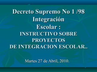 Decreto Supremo No 1 /98 Integración Escolar : INSTRUCTIVO SOBRE PROYECTOS DE INTEGRACION ESCOLAR.. Martes 27 de Abril, 2010.  