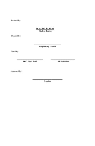Prepared By:
ERMAN G. SILAGAN
Student Teacher
Checked By:
_____________________________
Cooperating Teacher
Noted By:
____________________________ __________________________
OIC, Dept. Head ST Supervisor
Approved By:
________________________________
Principal
 