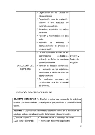 14
 Organización de los Grupos de
Interaprendizaje
 Capacitación para la producción,
cuidado y uso adecuado de
materiales educativos.
 Jornadas y encuentros con padres
de familia
 Revisión y reformulación del plan
lector.
 Acciones de monitoreo y
acompañamiento al proceso de
implementación.
EVALUACION DEL
PROYECTO
 La evaluación será a través de los
coordinadores pedagógicos
aplicando las fichas de monitoreo
y acompañamiento
 También la dirección comprobará
la aplicación de las estrategias
innovadoras a través de fichas de
acompañamiento
 Se realizarán reuniones de
coordinación para ver el avance
del proyecto.
Directivo y
Equipo del
Proyecto.
EJECUCIÓN DE ACTIVIDADES DEL PIE
OBJETIVO ESPECÍFICO 1: Diseñar y aplicar una propuesta de prácticas
lectoras con base a talleres como espacios que posibiliten la promoción de la
lectura.
Actividad 1: Capacitación a docentes y padres de familia en la aplicación de
prácticas lectoras para la promoción de la lectura y la comprensión.
¿Cómo se organizó?
¿Qué tiempo demandó?
 Formulación de la estrategia de trabajo.
 Formación de comité responsable.
 