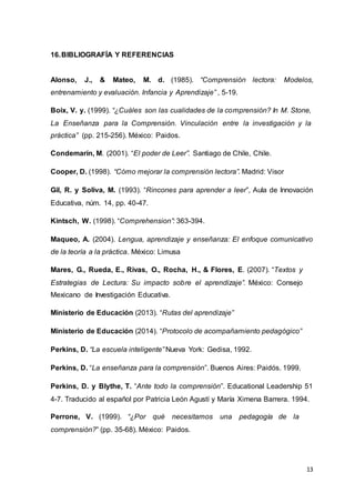 13
16.BIBLIOGRAFÍA Y REFERENCIAS
Alonso, J., & Mateo, M. d. (1985). “Comprensión lectora: Modelos,
entrenamiento y evaluación. Infancia y Aprendizaje” , 5-19.
Boix, V. y. (1999). “¿Cuáles son las cualidades de la comprensión? In M. Stone,
La Enseñanza para la Comprensión. Vinculación entre la investigación y la
práctica” (pp. 215-256). México: Paidos.
Condemarín, M. (2001). “El poder de Leer”. Santiago de Chile, Chile.
Cooper, D. (1998). “Cómo mejorar la comprensión lectora”. Madrid: Visor
Gil, R. y Soliva, M. (1993). “Rincones para aprender a leer”, Aula de Innovación
Educativa, núm. 14, pp. 40-47.
Kintsch, W. (1998). “Comprehension”: 363-394.
Maqueo, A. (2004). Lengua, aprendizaje y enseñanza: El enfoque comunicativo
de la teoría a la práctica. México: Limusa
Mares, G., Rueda, E., Rivas, O., Rocha, H., & Flores, E. (2007). “Textos y
Estrategias de Lectura: Su impacto sobre el aprendizaje”. México: Consejo
Mexicano de Investigación Educativa.
Ministerio de Educación (2013). “Rutas del aprendizaje”
Ministerio de Educación (2014). “Protocolo de acompañamiento pedagógico”
Perkins, D. “La escuela inteligente” Nueva York: Gedisa, 1992.
Perkins, D. “La enseñanza para la comprensión”. Buenos Aires: Paidós. 1999.
Perkins, D. y Blythe, T. “Ante todo la comprensión”. Educational Leadership 51
4-7. Traducido al español por Patricia León Agustí y María Ximena Barrera. 1994.
Perrone, V. (1999). “¿Por qué necesitamos una pedagogía de la
comprensión?” (pp. 35-68). México: Paidos.
 