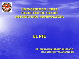 UNIVERSIDAD LIBRE
FACULTAD DE SALUD
ASIGNATURA MORFOLOGÍA
EL PIE
DR. MARLON BURBANO HURTADO.
MD. ORTOPEDIA Y TRAUMATOLOGIA
 