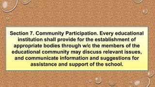 Section 7. Community Participation. Every educational 
institution shall provide for the establishment of 
appropriate bodies through w/c the members of the 
educational community may discuss relevant issues, 
and communicate information and suggestions for 
assistance and support of the school. 
 