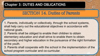 Chapter 3: DUTIES AND OBLIGATIONS 
1. Parents, individually or collectively, through the school systems, 
shall help carry out the educational objectives in accordance with 
national goals. 
2. Parents shall be obliged to enable their children to obtain 
elementary education and shall strive to enable them to obtain 
secondary and higher education in the pursuance of the right formation 
of the youth. 
3. Parents shall cooperate with the school in the implementation of the 
school program curricular and co-curricular. 
 