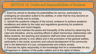 1. Exert his utmost to develop his potentialities for service, particularly by 
undergoing an education suited to his abilities, in order that he may become an 
asset to his family and to society. 
2. Uphold the academic integrity of the school, endeavor to achieve academic 
excellence and abide by the rules and regulations governing his academic 
responsibilities and moral integrity. 
3. Promote and maintain the peace and tranquility of the school by observing the 
rules and discipline, and by exerting efforts to attain harmonious relationships with 
fellow students, the teaching and academic staff and other school personnel. 
4. Participate actively in civic affairs and in the promotion of the general welfare, 
particularly in the social, economic and cultural development of his community 
and in the attainment of a just, compassionate and orderly society. 
5. Exercise his rights responsibly in the knowledge that he is answerable for any 
infringement or violation of the public welfare and of the rights of others. 
 