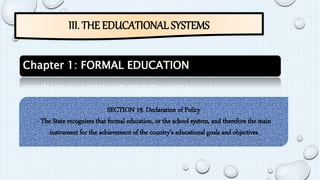 III. THE EDUCATIONAL SYSTEMS 
Chapter 1: FORMAL EDUCATION 
SECTION 19. Declaration of Policy 
- The State recognizes that formal education, or the school system, and therefore the main 
instrument for the achievement of the country’s educational goals and objectives 
 