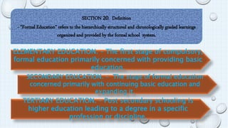 SECTION 20. Definition 
- “Formal Education” refers to the hierarchically structured and chronologically graded learnings 
organized and provided by the formal school system. 
ELEMENTARY EDUCATION. – The first stage of compulsory, 
formal education primarily concerned with providing basic 
education. 
SECONDARY EDUCATION. - The stage of formal education 
concerned primarily with continuing basic education and 
expanding it. 
TERTIARY EDUCATION. – Post secondary schooling is 
higher education leading to a degree in a specific 
profession or discipline. 
 
