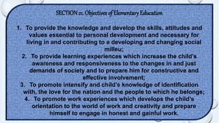 SECTION 21. Objectives of Elementary Education 
1. To provide the knowledge and develop the skills, attitudes and 
values essential to personal development and necessary for 
living in and contributing to a developing and changing social 
milleu; 
2. To provide learning experiences which increase the child’s 
awareness and responsiveness to the changes in and just 
demands of society and to prepare him for constructive and 
effective involvement; 
3. To promote intensify and child’s knowledge of identification 
with, the love for the nation and the people to which he belongs; 
4. To promote work experiences which develops the child’s 
orientation to the world of work and creativity and prepare 
himself to engage in honest and gainful work. 
 