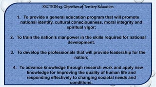 SECTION 23. Objectives of Tertiary Education 
1. To provide a general education program that will promote 
national identify, cultural consciousness, moral integrity and 
spiritual vigor; 
2. To train the nation’s manpower in the skills required for national 
development. 
3. To develop the professionals that will provide leadership for the 
nation; 
4. To advance knowledge through research work and apply new 
knowledge for improving the quality of human life and 
responding effectively to changing societal needs and 
conditions. 
 