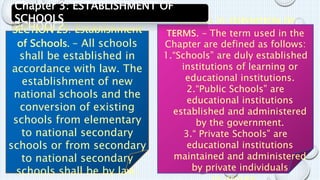 SECTION 25: Establishment 
of Schools. – All schools 
shall be established in 
accordance with law. The 
establishment of new 
national schools and the 
conversion of existing 
schools from elementary 
to national secondary 
schools or from secondary 
to national secondary 
schools shall be by law. 
SECTION 26: DEFINITION OF 
TERMS. – The term used in the 
Chapter are defined as follows: 
1.“Schools” are duly established 
institutions of learning or 
educational institutions. 
2.“Public Schools” are 
educational institutions 
established and administered 
by the government. 
3.“ Private Schools” are 
educational institutions 
maintained and administered 
by private individuals 
or groups. 
Chapter 3: ESTABLISHMENT OF 
SCHOOLS 
 