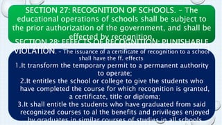 SECTION 27: RECOGNITION OF SCHOOLS. – The 
educational operations of schools shall be subject to 
the prior authorization of the government, and shall be 
effected by recognition. 
SECTION 28: EFFECTS OF RECOGNITION; PUNISHABLE 
VIOLATION. – The issuance of a certificate of recognition to a school 
shall have the ff. effects: 
1.It transform the temporary permit to a permanent authority 
to operate; 
2.It entitles the school or college to give the students who 
have completed the course for which recognition is granted, 
a certificate, title or diploma; 
3.It shall entitle the students who have graduated from said 
recognized courses to al the benefits and privileges enjoyed 
by graduates in similar courses of studies in all schools 
recognized by the government. 
 