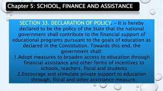 Chapter 5: SCHOOL, FINANCE AND ASSISTANCE 
SECTION 33. DECLARATION OF POLICY. – It is hereby 
declared to be the policy of the State that the national 
government shall contribute to the financial support of 
educational programs pursuant to the goals of education as 
declared in the Constitution. Towards this end, the 
government shall: 
1.Adopt measures to broaden access to education through 
financial assistance and other forms of incentives to 
schools, teachers, fiscal and students 
2.Encourage and stimulate private support to education 
through, fiscal and other assistance measure. 
 