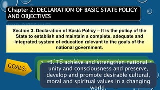 Chapter 2: DECLARATION OF BASIC STATE POLICY 
AND OBJECTIVES 
Section 3. Declaration of Basic Policy – It is the policy of the 
State to establish and maintain a complete, adequate and 
integrated system of education relevant to the goals of the 
national government. 
1. To achieve and maintain an 
accelerating rate of economic 
development and social progress; 
3. To achieve and strengthen national 
unity and consciousness and preserve, 
develop and promote desirable cultural, 
moral and spiritual values in a changing 
2. To assure the maximum participation of 
all the people in the attainment and 
enjoyment of the benefits of such growth; 
world. 
 