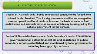 A. FUNDING OF PUBLIC SCHOOL 
Section 34. National Funds - Public school shall continue to be funded from 
national funds: Provided, That local governments shall be encouraged to 
assume operation of local public schools on the basis of national fund 
participation and adequate revenue sources which may be assigned by the 
national government for the purpose. 
Section 35. Financial Aid Assistance to Public Secondary Schools - The national 
government shall extend financial aid and assistance to public 
secondary schools established and maintained by local governments, 
including barangay high schools. 
 