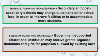 Section 38. Tuition and other School Fees - Secondary and post-secondary 
schools may charge tuition and other school 
fees, in order to improve facilities or to accommodate 
more students. 
Section 39. Income from other Sources - Government-supported 
educational institution may receive grants, legacies, 
donations and gifts for purposes allowed by existing laws. 
 