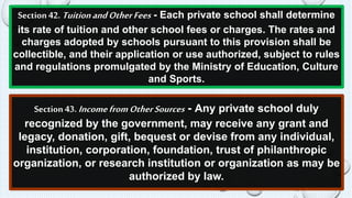 Section 42. Tuition and Other Fees - Each private school shall determine 
its rate of tuition and other school fees or charges. The rates and 
charges adopted by schools pursuant to this provision shall be 
collectible, and their application or use authorized, subject to rules 
and regulations promulgated by the Ministry of Education, Culture 
and Sports. 
Section 43. Income from Other Sources - Any private school duly 
recognized by the government, may receive any grant and 
legacy, donation, gift, bequest or devise from any individual, 
institution, corporation, foundation, trust of philanthropic 
organization, or research institution or organization as may be 
authorized by law. 
 