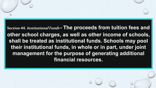 Section 44. Institutional Funds - The proceeds from tuition fees and 
other school charges, as well as other income of schools, 
shall be treated as institutional funds. Schools may pool 
their institutional funds, in whole or in part, under joint 
management for the purpose of generating additional 
financial resources. 
 