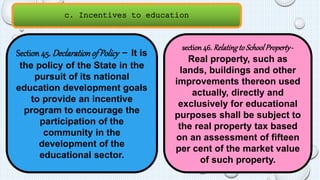c. Incentives to education 
Section 45. Declaration of Policy - It is 
the policy of the State in the 
pursuit of its national 
education development goals 
to provide an incentive 
program to encourage the 
participation of the 
community in the 
development of the 
educational sector. 
section 46. Relating to School Property - 
Real property, such as 
lands, buildings and other 
improvements thereon used 
actually, directly and 
exclusively for educational 
purposes shall be subject to 
the real property tax based 
on an assessment of fifteen 
per cent of the market value 
of such property. 
 