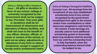 Section 47. Relating to Gifts or Donations to 
Schools - All gifts or donation in 
favor of any school, college or 
university recognized by the 
Government shall not be subject 
to tax; Provided, That such gifts 
or donations shall be for 
improvement of classrooms and 
laboratory of library facilities, and 
shall not inure to the benefit of 
any officer, director, official, or 
owner or owners of the school, or 
paid out as salary, adjustments or 
allowance of any form or nature 
whatsoever, except in support of 
faculty and/or professorial chairs. 
Section 48. Relating to Earnings from Established 
Scholarship Funds - All earnings from the 
investment of any duly established 
scholarship fund of any school 
recognized by the government, 
constituted from gifts to the school, 
and/or from contributions or other 
resources assigned to said fund by 
the school, if said earnings are 
actually used to fund additional 
scholarship grants to financially 
deserving students shall be exempt 
from tax until the scholarship fund 
is fully liquidated, when the 
outstanding balance thereof shall 
be subject to tax. 
 