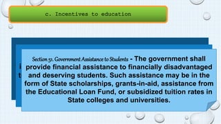 c. Incentives to education 
Section 53. Assistance from the Private Sector - The private sector, 
especially educational institutions, business and industry, 
shall be encouraged to grant financial assistance to students, 
especially those undertaking research in the fields of science 
Section Section 52. 51. Grant Government of Scholarship Assistance Pursuant to Students to Existing - The Laws government - Educational 
shall 
institutions shall be encouraged to grant scholarships 
to students pursuant to the provisions of existing laws 
and such scholarship measures as may hereafter be 
provide financial assistance to financially disadvantaged 
and deserving students. Such assistance may be in the 
form of State scholarships, grants-in-aid, assistance from 
the Educational Loan Fund, or subsidized tuition rates in 
and technology or in such projects as may be necessary 
within the context of national development. 
provided for by law. 
State colleges and universities. 
