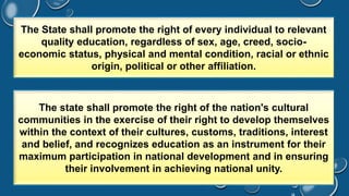 The State shall promote the right of every individual to relevant 
quality education, regardless of sex, age, creed, socio-economic 
status, physical and mental condition, racial or ethnic 
origin, political or other affiliation. 
The state shall promote the right of the nation's cultural 
communities in the exercise of their right to develop themselves 
within the context of their cultures, customs, traditions, interest 
and belief, and recognizes education as an instrument for their 
maximum participation in national development and in ensuring 
their involvement in achieving national unity. 
 