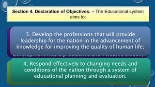 Section 4. Declaration of Objectives. – The Educational system 
aims to: 
1. Provide for a general education, to (a) attain his 
potential 3. Develop as a human the professions being (b) enhance that will the provide 
range and 
leadership for the nation in the advancement of 
knowledge for improving the quality of human life; 
quality of individual and group participation (c) 
acquire the essential educational foundation of his 
development into a productive and versatile citizen; 
4. Respond effectively to changing needs and 
conditions of the nation through a system of 
2. Train the nation’s manpower in the middle- level 
skills required for national development; 
educational planning and evaluation. 
 
