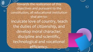 Towards the realization of this 
objectives and pursuant to the 
constitution, all educational institution 
shal aim to: 
inculcate love of country, teach 
the duties of citizenship, and 
develop moral character, 
discipline and scientific, 
technological and vocational 
efficiency. 
 