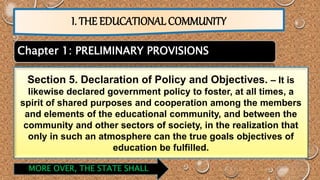I. THE EDUCATIONAL COMMUNITY 
Chapter 1: PRELIMINARY PROVISIONS 
Section 5. Declaration of Policy and Objectives. – It is 
likewise declared government policy to foster, at all times, a 
spirit of shared purposes and cooperation among the members 
and elements of the educational community, and between the 
community and other sectors of society, in the realization that 
only in such an atmosphere can the true goals objectives of 
education be fulfilled. 
MORE OVER, THE STATE SHALL 
 