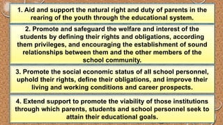 1. Aid and support the natural right and duty of parents in the 
rearing of the youth through the educational system. 
2. Promote and safeguard the welfare and interest of the 
students by defining their rights and obligations, according 
them privileges, and encouraging the establishment of sound 
relationships between them and the other members of the 
school community. 
3. Promote the social economic status of all school personnel, 
uphold their rights, define their obligations, and improve their 
living and working conditions and career prospects. 
4. Extend support to promote the viability of those institutions 
through which parents, students and school personnel seek to 
attain their educational goals. 
 