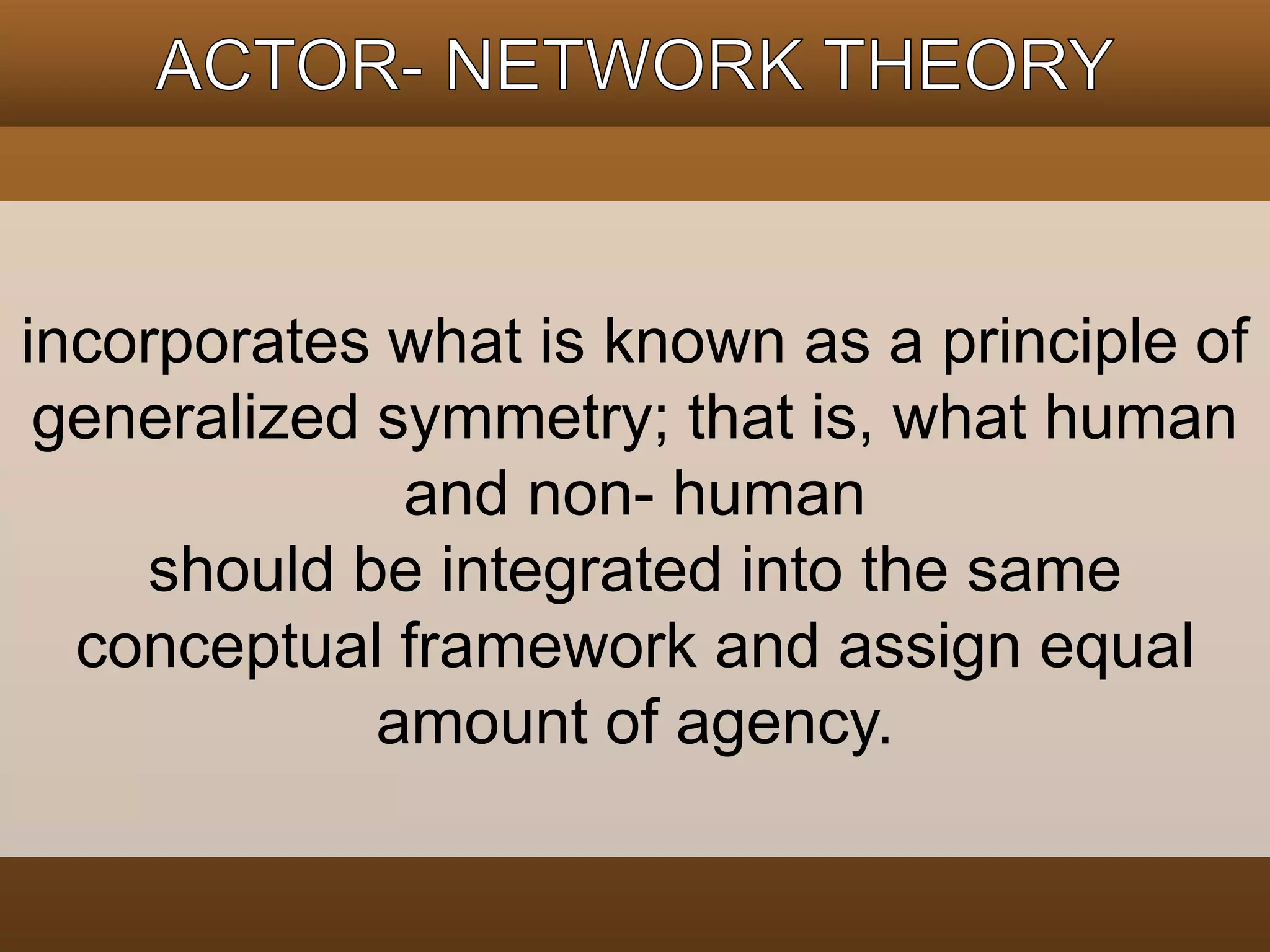 incorporates what is known as a principle of 
generalized symmetry; that is, what human 
and non- human 
should be integrated into the same 
conceptual framework and assign equal 
amount of agency. 
 
