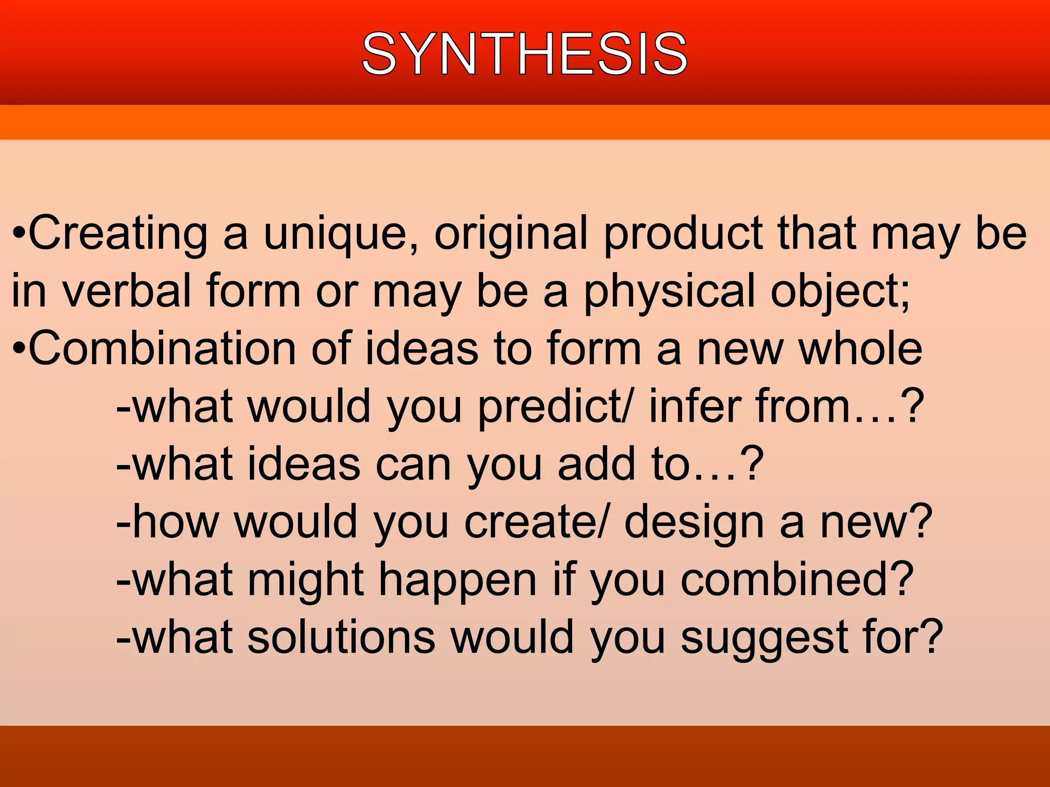•Creating a unique, original product that may be 
in verbal form or may be a physical object; 
•Combination of ideas to form a new whole 
-what would you predict/ infer from…? 
-what ideas can you add to…? 
-how would you create/ design a new? 
-what might happen if you combined? 
-what solutions would you suggest for? 
 