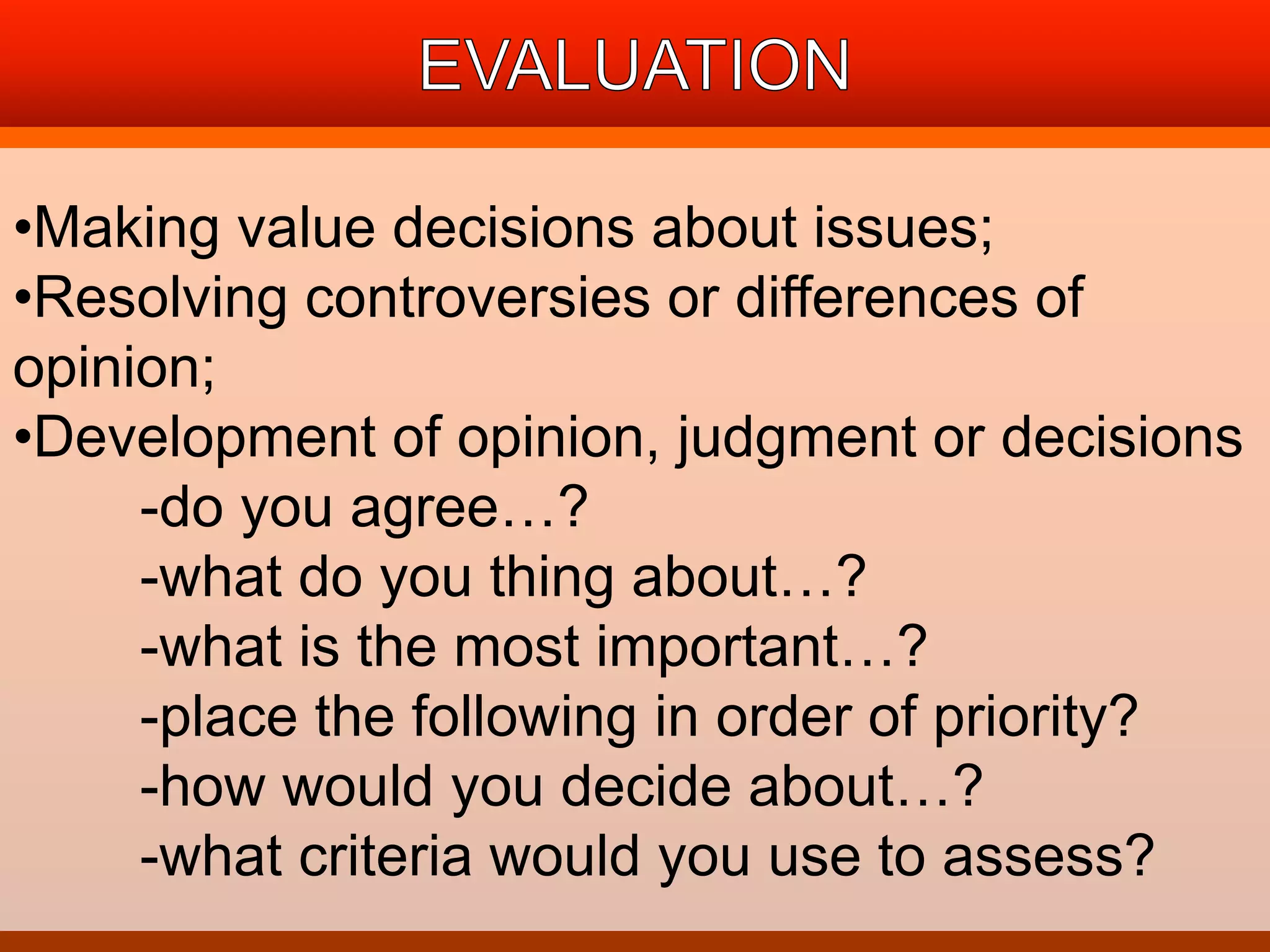 •Making value decisions about issues; 
•Resolving controversies or differences of 
opinion; 
•Development of opinion, judgment or decisions 
-do you agree…? 
-what do you thing about…? 
-what is the most important…? 
-place the following in order of priority? 
-how would you decide about…? 
-what criteria would you use to assess? 
 